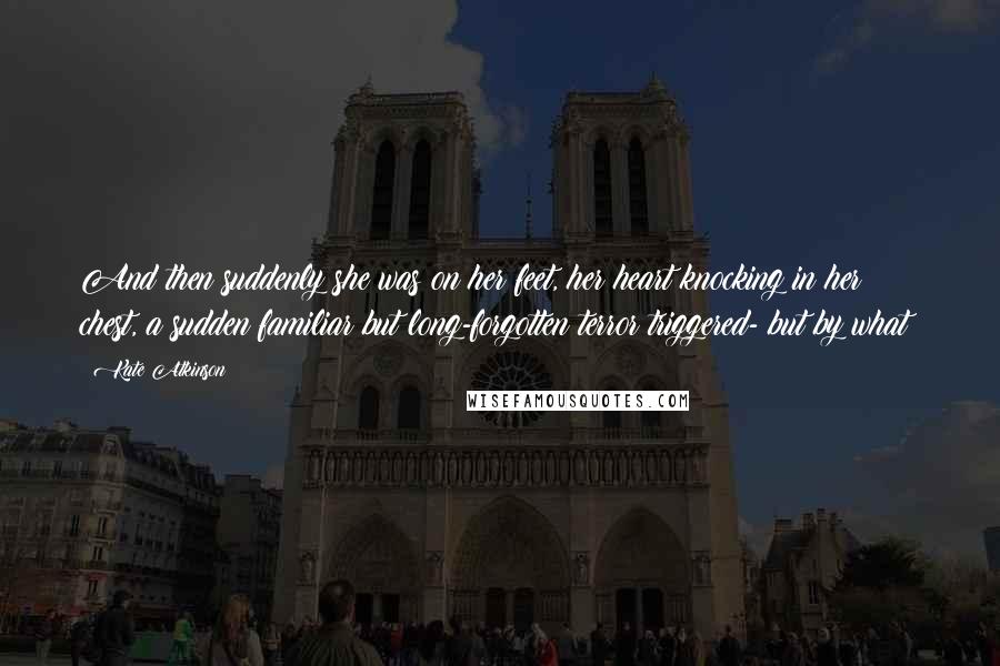 Kate Atkinson Quotes: And then suddenly she was on her feet, her heart knocking in her chest, a sudden familiar but long-forgotten terror triggered- but by what?