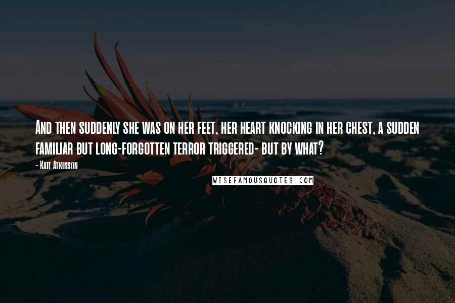 Kate Atkinson Quotes: And then suddenly she was on her feet, her heart knocking in her chest, a sudden familiar but long-forgotten terror triggered- but by what?