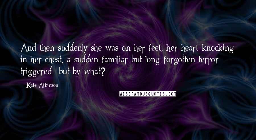 Kate Atkinson Quotes: And then suddenly she was on her feet, her heart knocking in her chest, a sudden familiar but long-forgotten terror triggered- but by what?