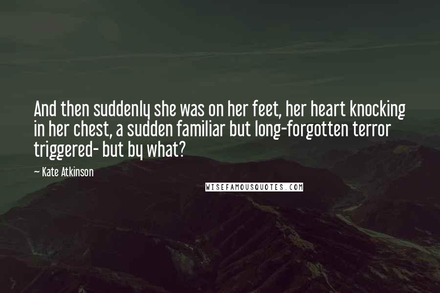 Kate Atkinson Quotes: And then suddenly she was on her feet, her heart knocking in her chest, a sudden familiar but long-forgotten terror triggered- but by what?