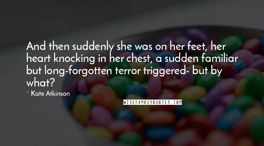 Kate Atkinson Quotes: And then suddenly she was on her feet, her heart knocking in her chest, a sudden familiar but long-forgotten terror triggered- but by what?