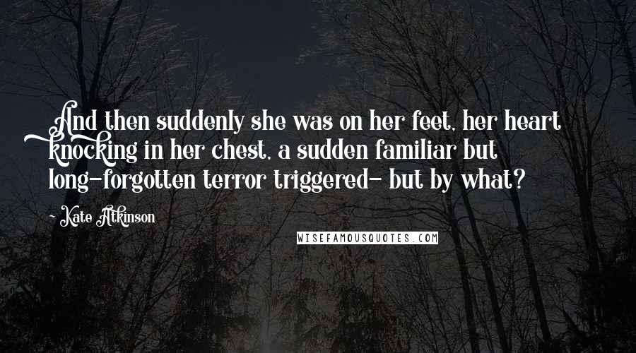 Kate Atkinson Quotes: And then suddenly she was on her feet, her heart knocking in her chest, a sudden familiar but long-forgotten terror triggered- but by what?