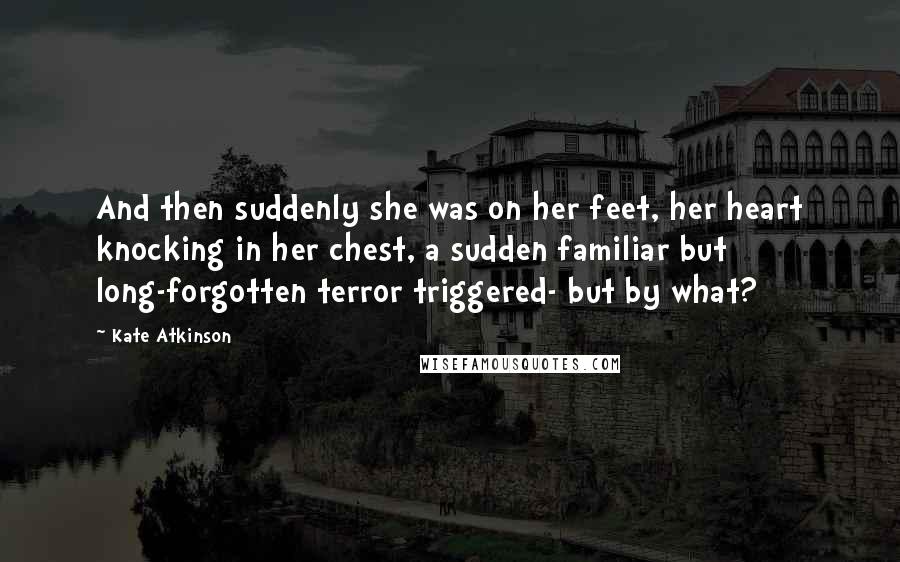 Kate Atkinson Quotes: And then suddenly she was on her feet, her heart knocking in her chest, a sudden familiar but long-forgotten terror triggered- but by what?