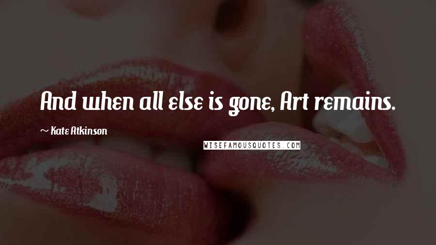 Kate Atkinson Quotes: And when all else is gone, Art remains.