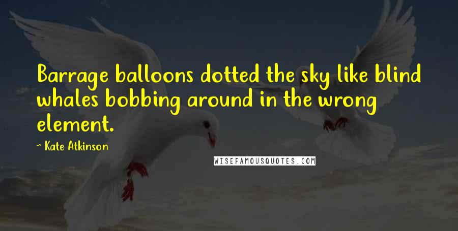 Kate Atkinson Quotes: Barrage balloons dotted the sky like blind whales bobbing around in the wrong element.