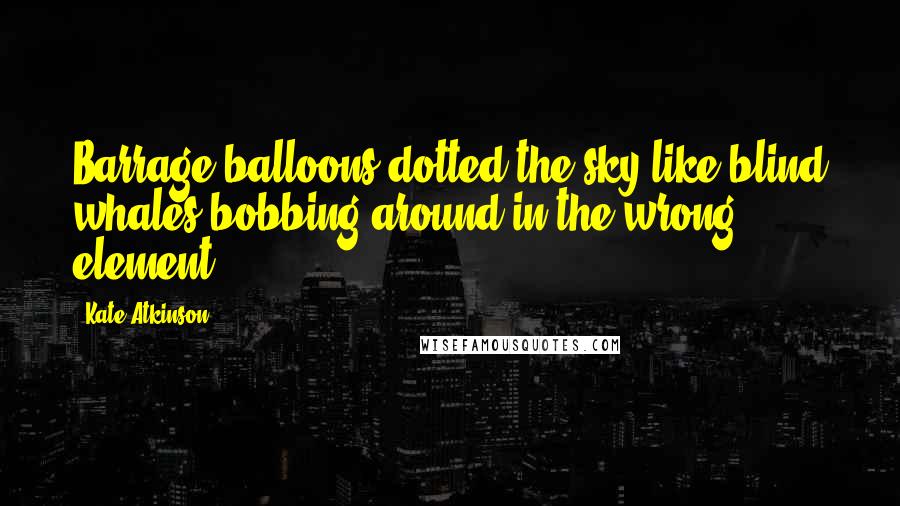 Kate Atkinson Quotes: Barrage balloons dotted the sky like blind whales bobbing around in the wrong element.