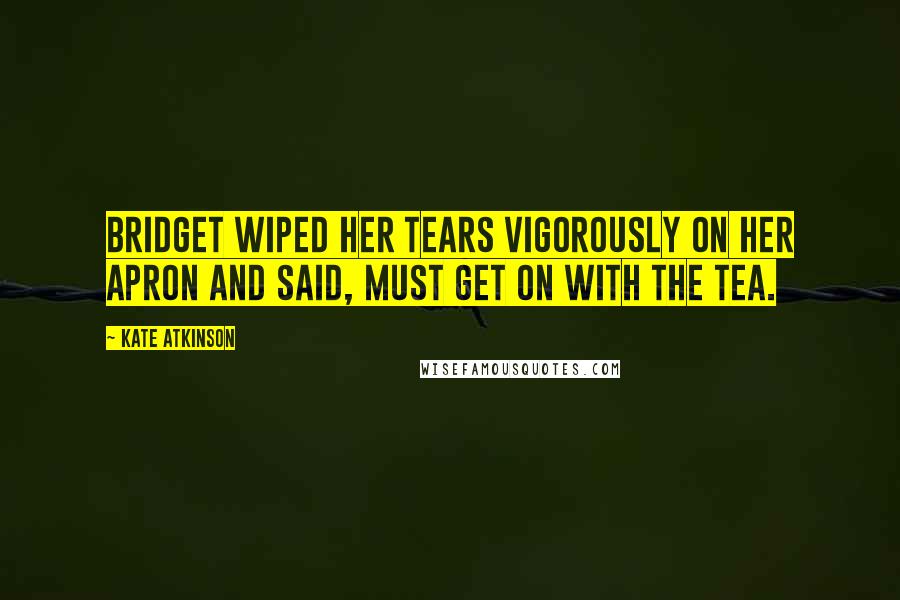 Kate Atkinson Quotes: Bridget wiped her tears vigorously on her apron and said, Must get on with the tea.