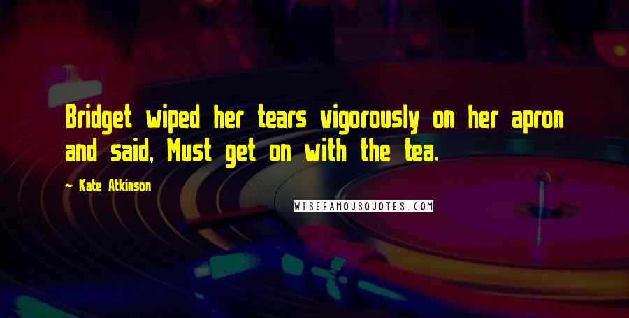 Kate Atkinson Quotes: Bridget wiped her tears vigorously on her apron and said, Must get on with the tea.