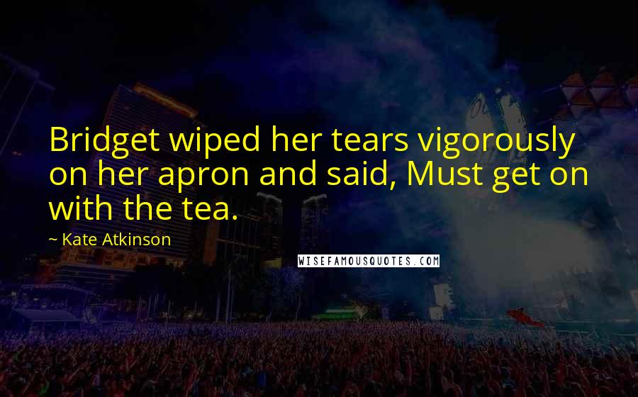 Kate Atkinson Quotes: Bridget wiped her tears vigorously on her apron and said, Must get on with the tea.