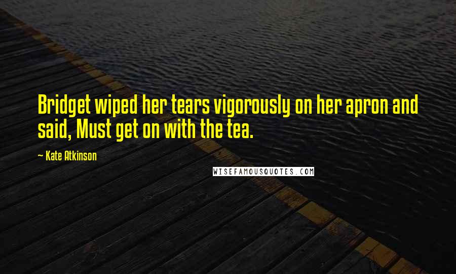 Kate Atkinson Quotes: Bridget wiped her tears vigorously on her apron and said, Must get on with the tea.
