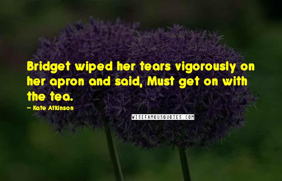 Kate Atkinson Quotes: Bridget wiped her tears vigorously on her apron and said, Must get on with the tea.