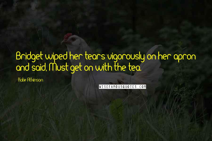 Kate Atkinson Quotes: Bridget wiped her tears vigorously on her apron and said, Must get on with the tea.