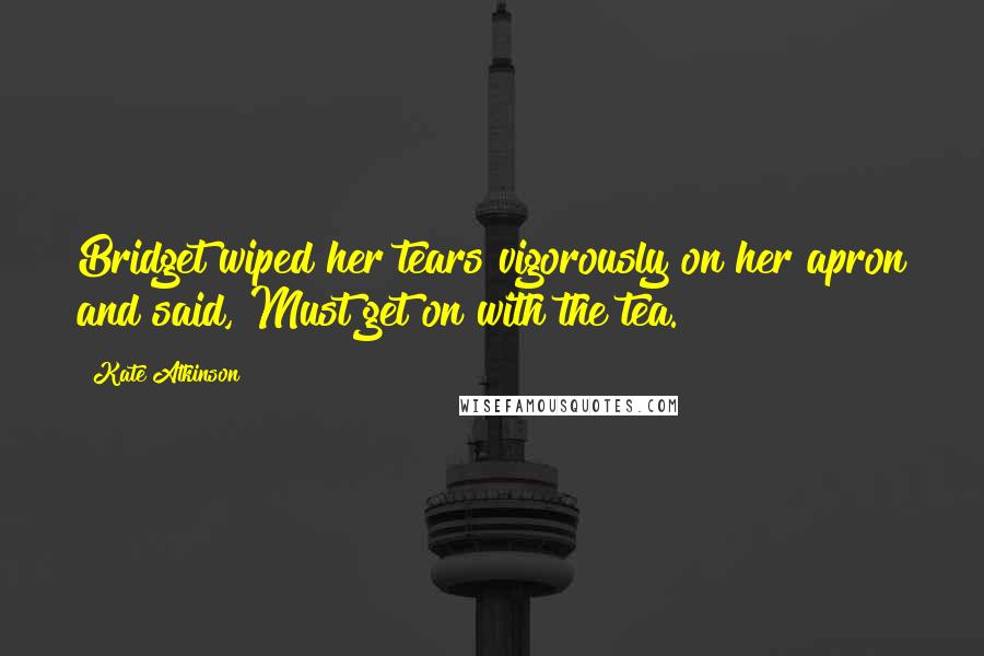 Kate Atkinson Quotes: Bridget wiped her tears vigorously on her apron and said, Must get on with the tea.