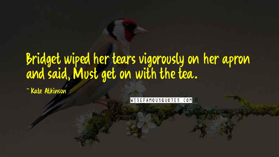 Kate Atkinson Quotes: Bridget wiped her tears vigorously on her apron and said, Must get on with the tea.