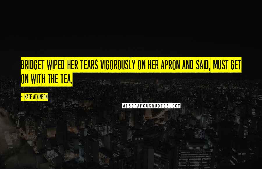 Kate Atkinson Quotes: Bridget wiped her tears vigorously on her apron and said, Must get on with the tea.