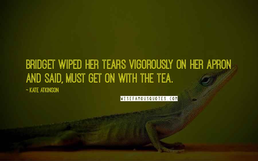 Kate Atkinson Quotes: Bridget wiped her tears vigorously on her apron and said, Must get on with the tea.