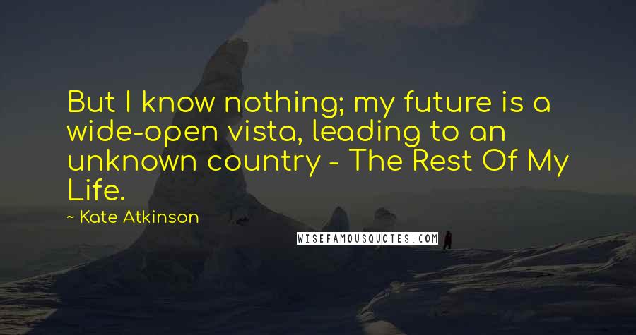 Kate Atkinson Quotes: But I know nothing; my future is a wide-open vista, leading to an unknown country - The Rest Of My Life.