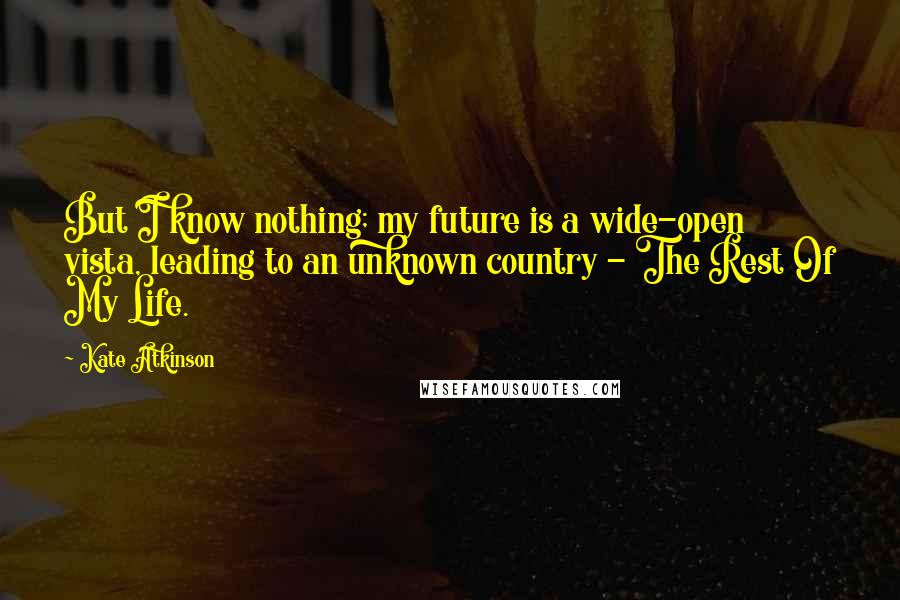 Kate Atkinson Quotes: But I know nothing; my future is a wide-open vista, leading to an unknown country - The Rest Of My Life.