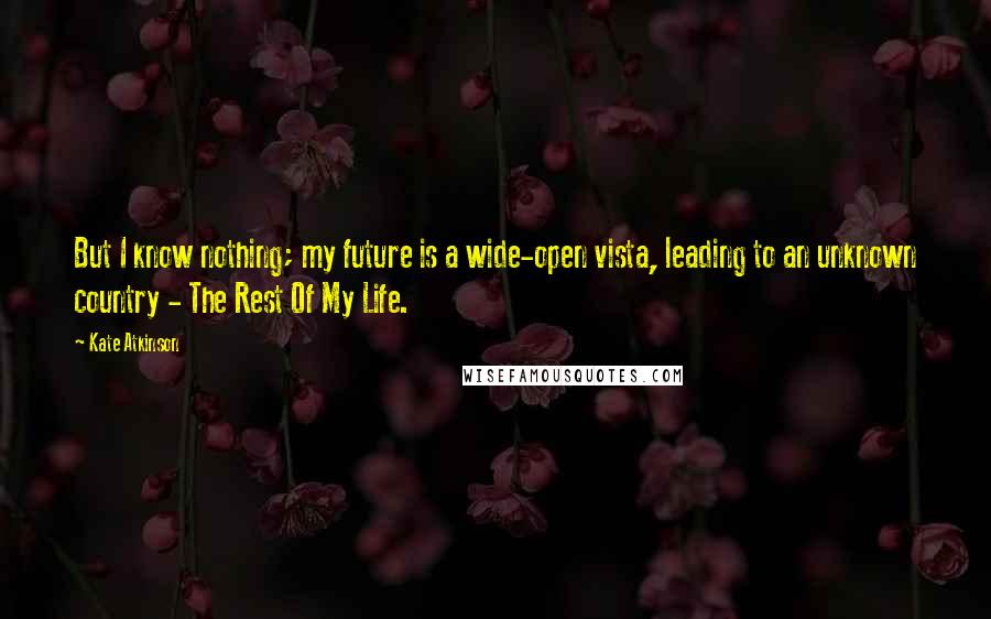 Kate Atkinson Quotes: But I know nothing; my future is a wide-open vista, leading to an unknown country - The Rest Of My Life.