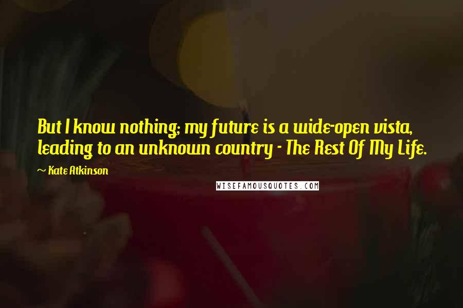 Kate Atkinson Quotes: But I know nothing; my future is a wide-open vista, leading to an unknown country - The Rest Of My Life.