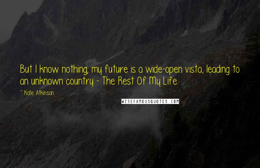 Kate Atkinson Quotes: But I know nothing; my future is a wide-open vista, leading to an unknown country - The Rest Of My Life.