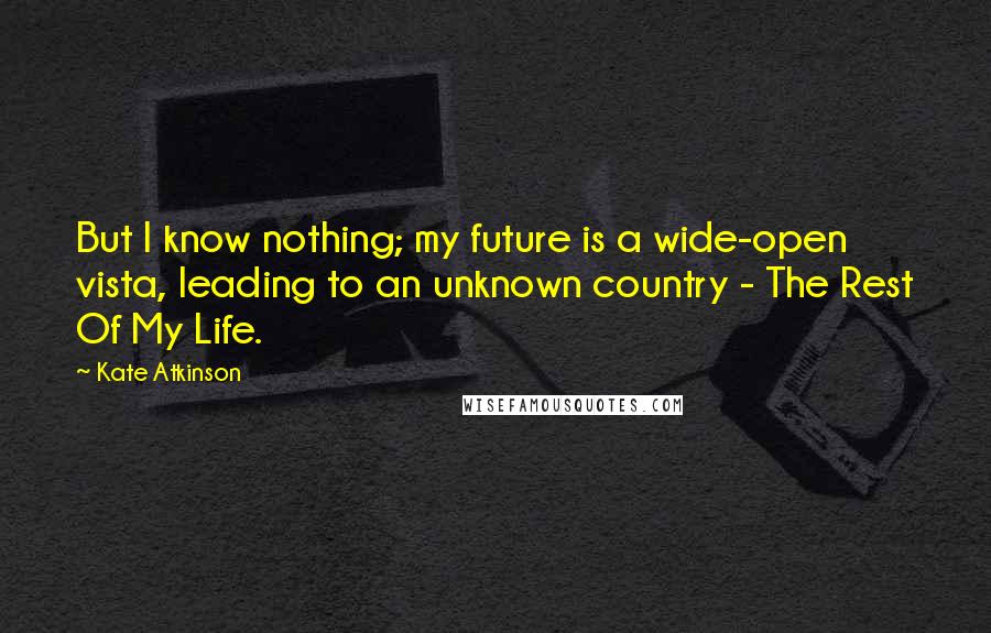 Kate Atkinson Quotes: But I know nothing; my future is a wide-open vista, leading to an unknown country - The Rest Of My Life.