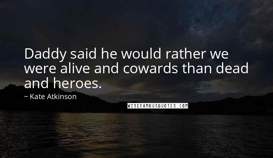 Kate Atkinson Quotes: Daddy said he would rather we were alive and cowards than dead and heroes.
