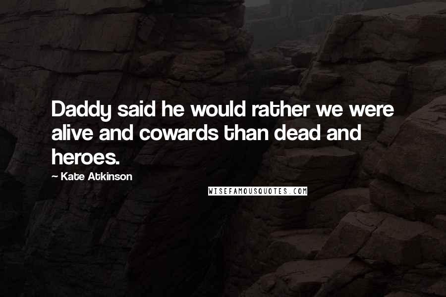 Kate Atkinson Quotes: Daddy said he would rather we were alive and cowards than dead and heroes.