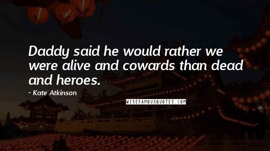 Kate Atkinson Quotes: Daddy said he would rather we were alive and cowards than dead and heroes.