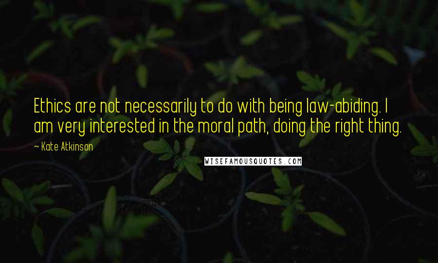 Kate Atkinson Quotes: Ethics are not necessarily to do with being law-abiding. I am very interested in the moral path, doing the right thing.