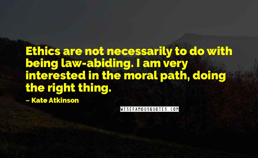 Kate Atkinson Quotes: Ethics are not necessarily to do with being law-abiding. I am very interested in the moral path, doing the right thing.