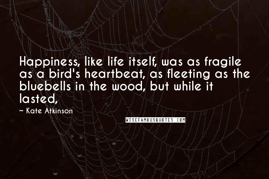 Kate Atkinson Quotes: Happiness, like life itself, was as fragile as a bird's heartbeat, as fleeting as the bluebells in the wood, but while it lasted,