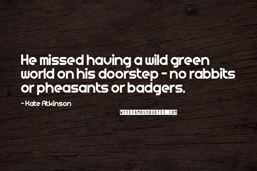 Kate Atkinson Quotes: He missed having a wild green world on his doorstep - no rabbits or pheasants or badgers.