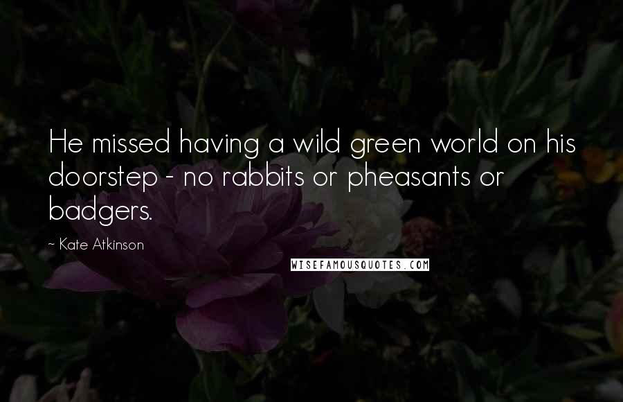 Kate Atkinson Quotes: He missed having a wild green world on his doorstep - no rabbits or pheasants or badgers.