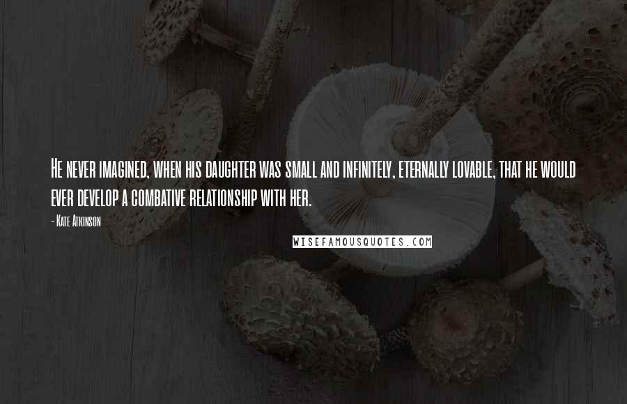 Kate Atkinson Quotes: He never imagined, when his daughter was small and infinitely, eternally lovable, that he would ever develop a combative relationship with her.