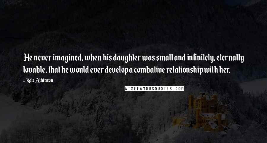 Kate Atkinson Quotes: He never imagined, when his daughter was small and infinitely, eternally lovable, that he would ever develop a combative relationship with her.