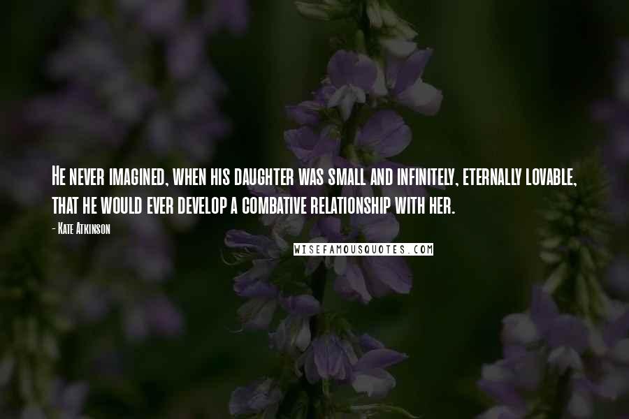 Kate Atkinson Quotes: He never imagined, when his daughter was small and infinitely, eternally lovable, that he would ever develop a combative relationship with her.