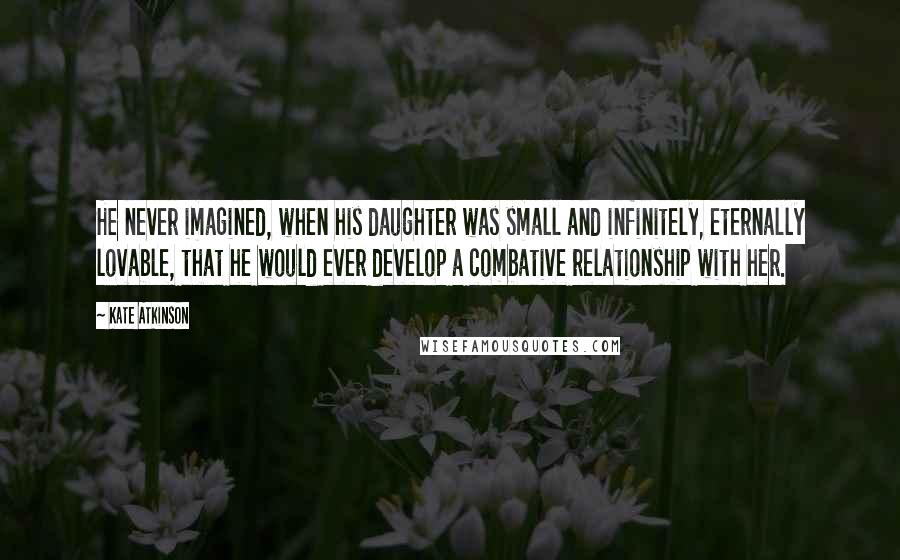 Kate Atkinson Quotes: He never imagined, when his daughter was small and infinitely, eternally lovable, that he would ever develop a combative relationship with her.