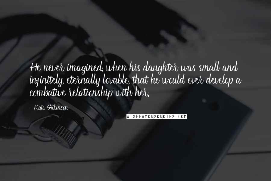 Kate Atkinson Quotes: He never imagined, when his daughter was small and infinitely, eternally lovable, that he would ever develop a combative relationship with her.