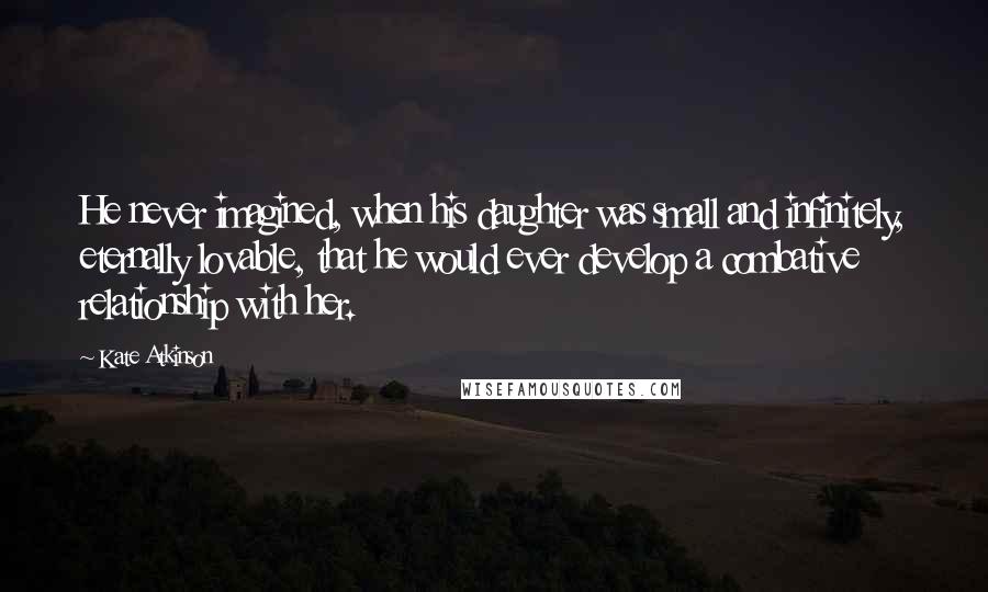 Kate Atkinson Quotes: He never imagined, when his daughter was small and infinitely, eternally lovable, that he would ever develop a combative relationship with her.