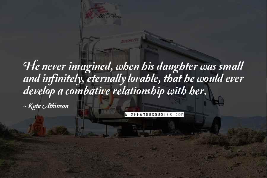 Kate Atkinson Quotes: He never imagined, when his daughter was small and infinitely, eternally lovable, that he would ever develop a combative relationship with her.