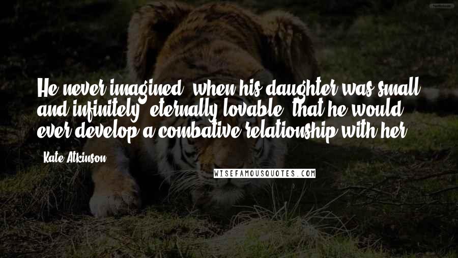 Kate Atkinson Quotes: He never imagined, when his daughter was small and infinitely, eternally lovable, that he would ever develop a combative relationship with her.