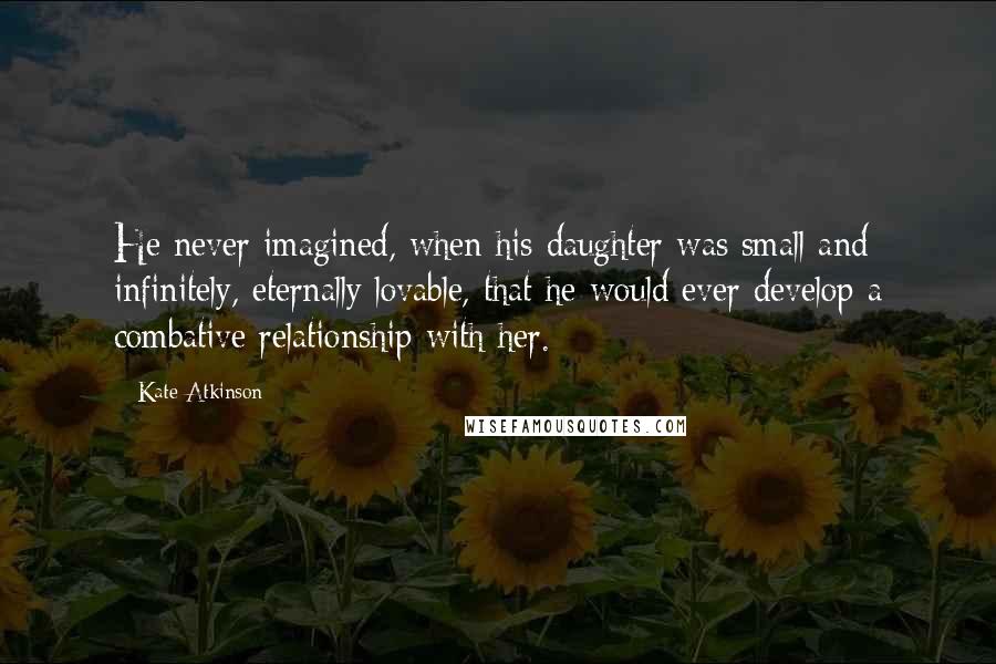 Kate Atkinson Quotes: He never imagined, when his daughter was small and infinitely, eternally lovable, that he would ever develop a combative relationship with her.