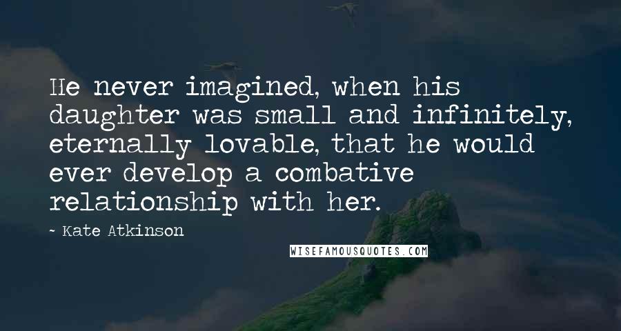 Kate Atkinson Quotes: He never imagined, when his daughter was small and infinitely, eternally lovable, that he would ever develop a combative relationship with her.