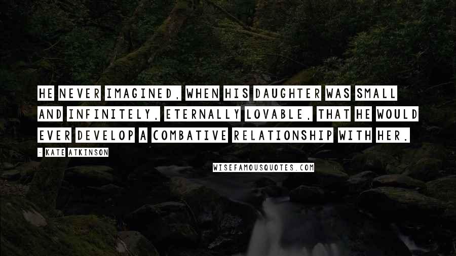 Kate Atkinson Quotes: He never imagined, when his daughter was small and infinitely, eternally lovable, that he would ever develop a combative relationship with her.