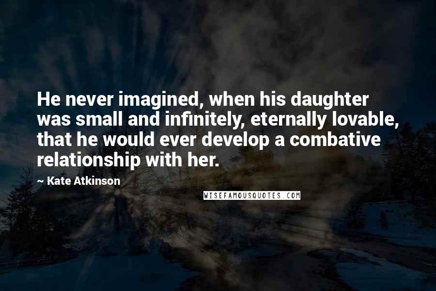 Kate Atkinson Quotes: He never imagined, when his daughter was small and infinitely, eternally lovable, that he would ever develop a combative relationship with her.