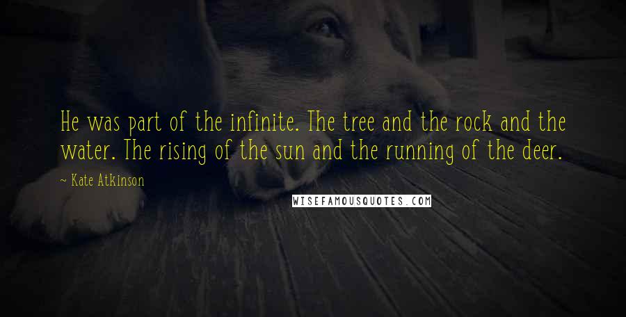 Kate Atkinson Quotes: He was part of the infinite. The tree and the rock and the water. The rising of the sun and the running of the deer.