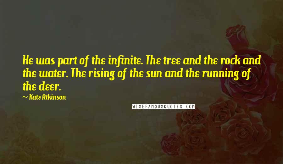 Kate Atkinson Quotes: He was part of the infinite. The tree and the rock and the water. The rising of the sun and the running of the deer.