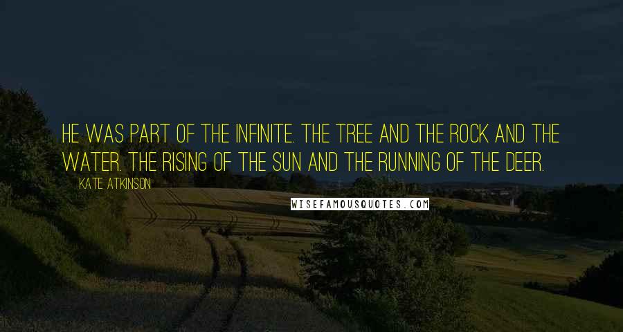Kate Atkinson Quotes: He was part of the infinite. The tree and the rock and the water. The rising of the sun and the running of the deer.