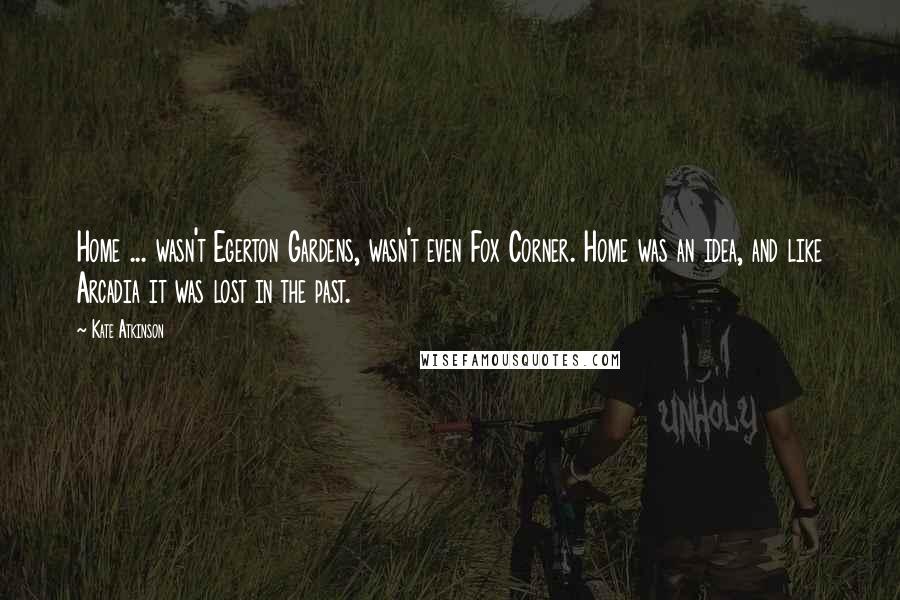 Kate Atkinson Quotes: Home ... wasn't Egerton Gardens, wasn't even Fox Corner. Home was an idea, and like Arcadia it was lost in the past.